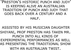 ‘Preston’s historic punch and judy’ is keeping alive an australian tradition of punch and judy that goes back over a century and a half.

 assisted by his musician daughter  shiyani, prof preston has taken mr. punch into all kinds of experimental performances as well as presenting the traditional show with an australian twist.