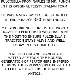 pulcinella from naples is mr. punch in his original feisty italian form.

he was a very special guest indeed at mr. punch’s 350th birthday. 

maestro bruno leone is the world travelled performer who has done the most to ensure pulcinella’s tradition stays alive and well today in his home city. 

irene vecchia and gianluca di matteo are from the modern generation of performers inspired to bring the irrepressible puppet to to life with all his outrageous antics. 


