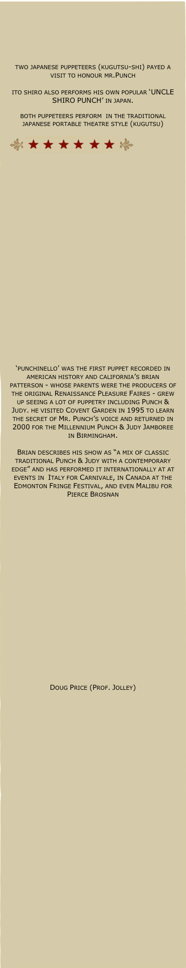 





two japanese puppeteers (kugutsu-shi) payed a visit to honour mr.Punch

ito shiro also performs his own popular ‘UNCLE SHIRO PUNCH’ in japan.

both puppeteers perform  in the traditional japanese portable theatre style (kugutsu)

￼























‘punchinello’ was the first puppet recorded in american history and california’s brian patterson - whose parents were the producers of the original Renaissance Pleasure Faires - grew up seeing a lot of puppetry including Punch & Judy. he visited Covent Garden in 1995 to learn the secret of Mr. Punch’s voice and returned in 2000 for the Millennium Punch & Judy Jamboree in Birmingham.

Brian describes his show as “a mix of classic traditional Punch & Judy with a contemporary edge” and has performed it internationally at at events in  Italy for Carnivale, in Canada at the Edmonton Fringe Festival, and even Malibu for Pierce Brosnan






















Doug Price (Prof. Jolley)